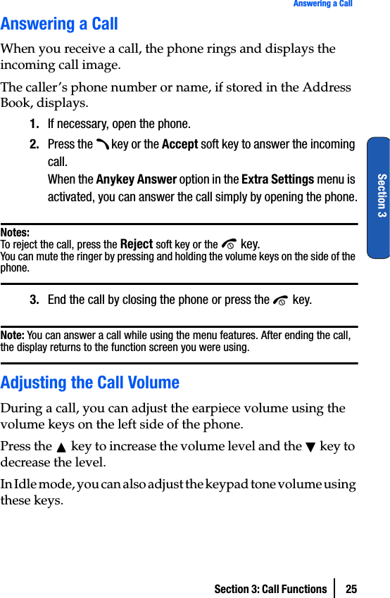 Section 3: Call Functions  25Answering a CallSection 3Answering a CallWhen you receive a call, the phone rings and displays the incoming call image.The caller’s phone number or name, if stored in the Address Book, displays.1. If necessary, open the phone.2. Press the   key or the Accept soft key to answer the incoming call.When the Anykey Answer option in the Extra Settings menu is activated, you can answer the call simply by opening the phone.Notes:To reject the call, press the Reject soft key or the  key.You can mute the ringer by pressing and holding the volume keys on the side of the phone.3. End the call by closing the phone or press the   key.Note: You can answer a call while using the menu features. After ending the call, the display returns to the function screen you were using.Adjusting the Call VolumeDuring a call, you can adjust the earpiece volume using the volume keys on the left side of the phone.Press the   key to increase the volume level and the   key to decrease the level.In Idle mode, you can also adjust the keypad tone volume using these keys.