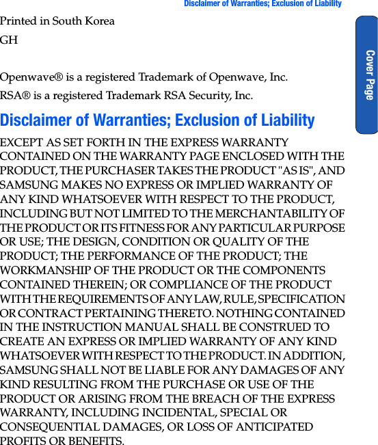  Disclaimer of Warranties; Exclusion of LiabilityCover PagePrinted in South KoreaGH Openwave® is a registered Trademark of Openwave, Inc.RSA® is a registered Trademark RSA Security, Inc.Disclaimer of Warranties; Exclusion of LiabilityEXCEPT AS SET FORTH IN THE EXPRESS WARRANTY CONTAINED ON THE WARRANTY PAGE ENCLOSED WITH THE PRODUCT, THE PURCHASER TAKES THE PRODUCT &quot;AS IS&quot;, AND SAMSUNG MAKES NO EXPRESS OR IMPLIED WARRANTY OF ANY KIND WHATSOEVER WITH RESPECT TO THE PRODUCT, INCLUDING BUT NOT LIMITED TO THE MERCHANTABILITY OF THE PRODUCT OR ITS FITNESS FOR ANY PARTICULAR PURPOSE OR USE; THE DESIGN, CONDITION OR QUALITY OF THE PRODUCT; THE PERFORMANCE OF THE PRODUCT; THE WORKMANSHIP OF THE PRODUCT OR THE COMPONENTS CONTAINED THEREIN; OR COMPLIANCE OF THE PRODUCT WITH THE REQUIREMENTS OF ANY LAW, RULE, SPECIFICATION OR CONTRACT PERTAINING THERETO. NOTHING CONTAINED IN THE INSTRUCTION MANUAL SHALL BE CONSTRUED TO CREATE AN EXPRESS OR IMPLIED WARRANTY OF ANY KIND WHATSOEVER WITH RESPECT TO THE PRODUCT. IN ADDITION, SAMSUNG SHALL NOT BE LIABLE FOR ANY DAMAGES OF ANY KIND RESULTING FROM THE PURCHASE OR USE OF THE PRODUCT OR ARISING FROM THE BREACH OF THE EXPRESS WARRANTY, INCLUDING INCIDENTAL, SPECIAL OR CONSEQUENTIAL DAMAGES, OR LOSS OF ANTICIPATED PROFITS OR BENEFITS.