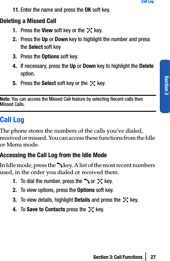 Section 3: Call Functions  27Call LogSection 311. Enter the name and press the OK soft key.Deleting a Missed Call                           1. Press the View soft key or the   key.2. Press the Up or Down key to highlight the number and press the Select soft key3. Press the Options soft key.4. If necessary, press the Up or Down key to highlight the Delete option.5. Press the Select soft key or the   key.Note: You can access the Missed Call feature by selecting Recent calls then Missed Calls.Call LogThe phone stores the numbers of the calls you’ve dialed, received or missed. You can access these functions from the Idle or Menu mode.Accessing the Call Log from the Idle ModeIn Idle mode, press the   key. A list of the most recent numbers used, in the order you dialed or received them.1. To dial the number, press the   or   key.2. To view options, press the Options soft key. 3. To view details, highlight Details and press the   key.4. To Save to Contacts press the   key.