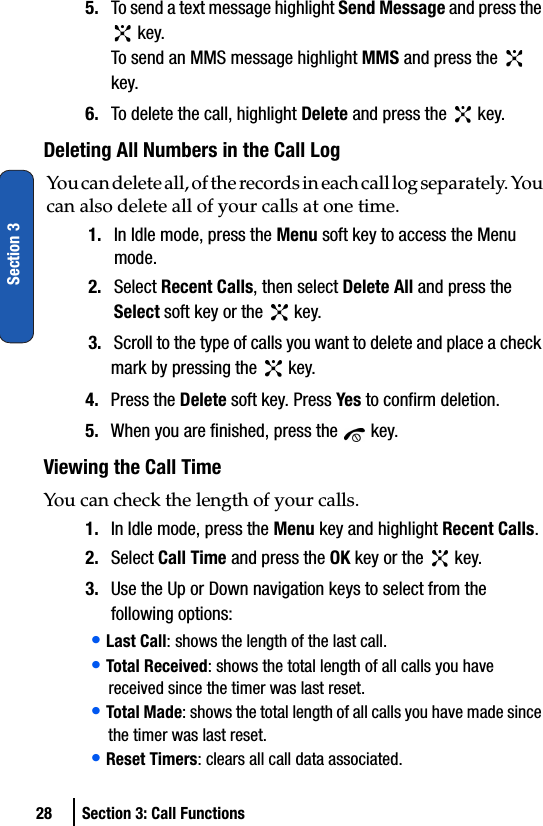 28 Section 3: Call FunctionsSection 35. To send a text message highlight Send Message and press the  key.To send an MMS message highlight MMS and press the   key.6. To delete the call, highlight Delete and press the   key.Deleting All Numbers in the Call LogYou can delete all, of the records in each call log separately. You can also delete all of your calls at one time.1. In Idle mode, press the Menu soft key to access the Menu mode.2. Select Recent Calls, then select Delete All and press the Select soft key or the   key.3. Scroll to the type of calls you want to delete and place a check mark by pressing the   key. 4. Press the Delete soft key. Press Yes to confirm deletion.5. When you are finished, press the   key.Viewing the Call TimeYou can check the length of your calls.1. In Idle mode, press the Menu key and highlight Recent Calls.2. Select Call Time and press the OK key or the   key.3. Use the Up or Down navigation keys to select from the following options:• Last Call: shows the length of the last call.• Total Received: shows the total length of all calls you have received since the timer was last reset.• Total Made: shows the total length of all calls you have made since the timer was last reset.• Reset Timers: clears all call data associated.
