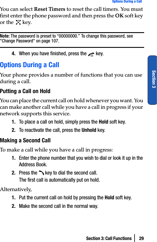 Section 3: Call Functions  29Options During a CallSection 3You can select Reset Timers to reset the call timers. You must first enter the phone password and then press the OK soft key or the   key.Note: The password is preset to “00000000.” To change this password, see &quot;Change Password&quot; on page 107.4. When you have finished, press the   key.Options During a CallYour phone provides a number of functions that you can use during a call.Putting a Call on HoldYou can place the current call on hold whenever you want. You can make another call while you have a call in progress if your network supports this service.1. To place a call on hold, simply press the Hold soft key.2. To reactivate the call, press the Unhold key.Making a Second CallTo make a call while you have a call in progress:1. Enter the phone number that you wish to dial or look it up in the Address Book.2. Press the   key to dial the second call.The first call is automatically put on hold.Alternatively,1. Put the current call on hold by pressing the Hold soft key.2. Make the second call in the normal way.