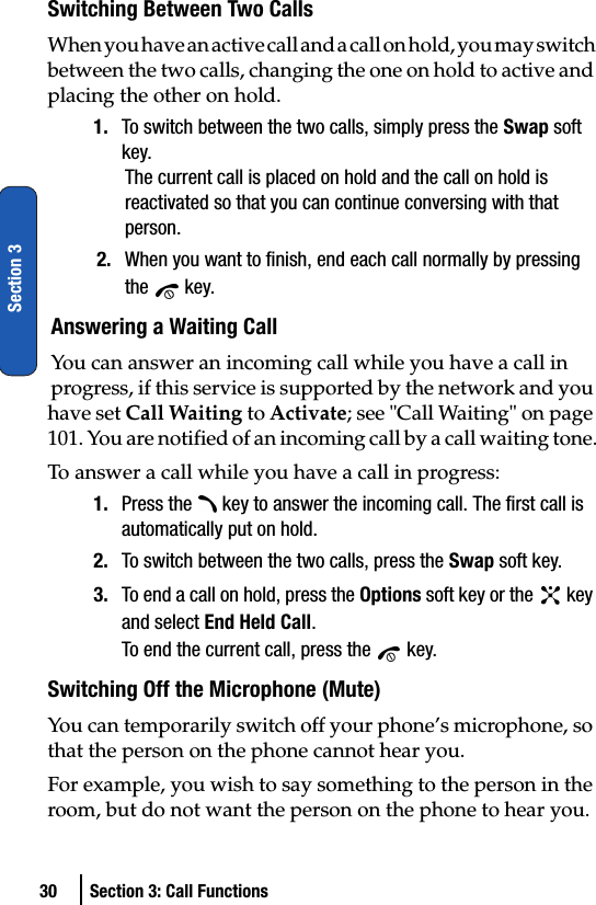 30 Section 3: Call FunctionsSection 3Switching Between Two CallsWhen you have an active call and a call on hold, you may switch between the two calls, changing the one on hold to active and placing the other on hold.1. To switch between the two calls, simply press the Swap soft key.The current call is placed on hold and the call on hold is reactivated so that you can continue conversing with that person.2. When you want to finish, end each call normally by pressing the  key.Answering a Waiting CallYou can answer an incoming call while you have a call in progress, if this service is supported by the network and you have set Call Waiting to Activate; see &quot;Call Waiting&quot; on page 101. You are notified of an incoming call by a call waiting tone.To answer a call while you have a call in progress:1. Press the   key to answer the incoming call. The first call is automatically put on hold.2. To switch between the two calls, press the Swap soft key.3. To end a call on hold, press the Options soft key or the   key and select End Held Call.To end the current call, press the   key.Switching Off the Microphone (Mute)You can temporarily switch off your phone’s microphone, so that the person on the phone cannot hear you.For example, you wish to say something to the person in the room, but do not want the person on the phone to hear you.