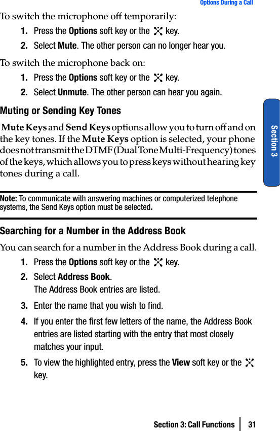 Section 3: Call Functions  31Options During a CallSection 3To switch the microphone off temporarily:1. Press the Options soft key or the   key.2. Select Mute. The other person can no longer hear you.To switch the microphone back on:1. Press the Options soft key or the   key.2. Select Unmute. The other person can hear you again.Muting or Sending Key Tones Mute Keys and Send Keys options allow you to turn off and on the key tones. If the Mute Keys option is selected, your phone does not transmit the DTMF (Dual Tone Multi-Frequency) tones of the keys, which allows you to press keys without hearing key tones during a call.Note: To communicate with answering machines or computerized telephone systems, the Send Keys option must be selected.Searching for a Number in the Address BookYou can search for a number in the Address Book during a call.1. Press the Options soft key or the   key.2. Select Address Book.The Address Book entries are listed.3. Enter the name that you wish to find.4. If you enter the first few letters of the name, the Address Book entries are listed starting with the entry that most closely matches your input.5. To view the highlighted entry, press the View soft key or the   key.