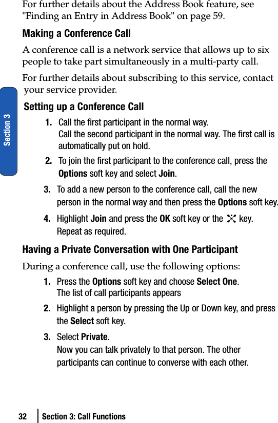 32 Section 3: Call FunctionsSection 3For further details about the Address Book feature, see &quot;Finding an Entry in Address Book&quot; on page 59.Making a Conference CallA conference call is a network service that allows up to six people to take part simultaneously in a multi-party call.For further details about subscribing to this service, contact your service provider.Setting up a Conference Call1. Call the first participant in the normal way.Call the second participant in the normal way. The first call is automatically put on hold.2. To join the first participant to the conference call, press the Options soft key and select Join.3. To add a new person to the conference call, call the new person in the normal way and then press the Options soft key.4. Highlight Join and press the OK soft key or the   key.Repeat as required.Having a Private Conversation with One ParticipantDuring a conference call, use the following options:1. Press the Options soft key and choose Select One.The list of call participants appears2. Highlight a person by pressing the Up or Down key, and press the Select soft key.3. Select Private.Now you can talk privately to that person. The other participants can continue to converse with each other.