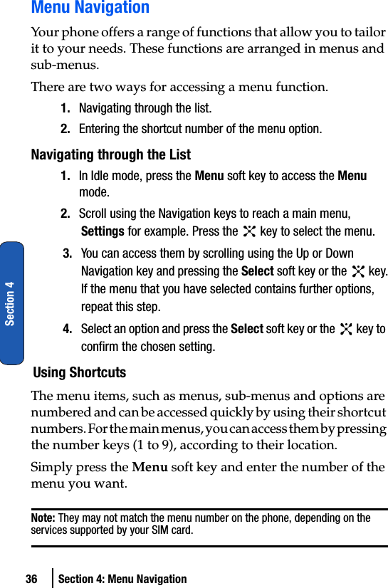 36 Section 4: Menu NavigationSection 4Menu NavigationYour phone offers a range of functions that allow you to tailor it to your needs. These functions are arranged in menus and sub-menus.There are two ways for accessing a menu function.1. Navigating through the list.2. Entering the shortcut number of the menu option.Navigating through the List1. In Idle mode, press the Menu soft key to access the Menu mode.2. Scroll using the Navigation keys to reach a main menu, Settings for example. Press the   key to select the menu.3. You can access them by scrolling using the Up or Down Navigation key and pressing the Select soft key or the   key.If the menu that you have selected contains further options, repeat this step.4. Select an option and press the Select soft key or the   key to confirm the chosen setting.Using ShortcutsThe menu items, such as menus, sub-menus and options are numbered and can be accessed quickly by using their shortcut numbers. For the main menus, you can access them by pressing the number keys (1 to 9), according to their location.Simply press the Menu soft key and enter the number of the menu you want.Note: They may not match the menu number on the phone, depending on the services supported by your SIM card.