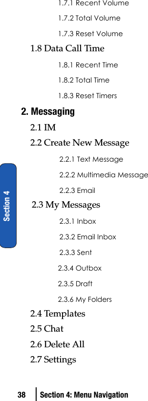 38 Section 4: Menu NavigationSection 41.7.1 Recent Volume1.7.2 Total Volume1.7.3 Reset Volume1.8 Data Call Time1.8.1 Recent Time1.8.2 Total Time1.8.3 Reset Timers2. Messaging2.1 IM2.2 Create New Message2.2.1 Text Message2.2.2 Multimedia Message2.2.3 Email2.3 My Messages2.3.1 Inbox2.3.2 Email Inbox2.3.3 Sent2.3.4 Outbox2.3.5 Draft2.3.6 My Folders2.4 Templates2.5 Chat2.6 Delete All2.7 Settings 