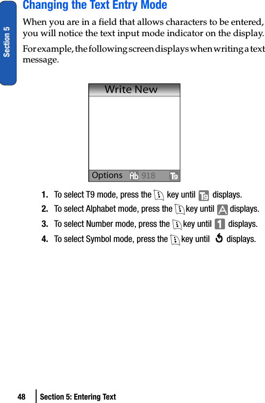 48 Section 5: Entering TextSection 5Changing the Text Entry ModeWhen you are in a field that allows characters to be entered, you will notice the text input mode indicator on the display.For example, the following screen displays when writing a text message.1. To select T9 mode, press the   key until   displays. 2. To select Alphabet mode, press the  key until   displays.3. To select Number mode, press the  key until   displays.4. To select Symbol mode, press the  key until   displays.