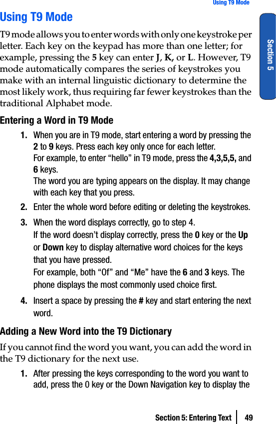 Section 5: Entering Text  49Using T9 ModeSection 5Using T9 ModeT9 mode allows you to enter words with only one keystroke per letter. Each key on the keypad has more than one letter; for example, pressing the 5 key can enter J, K, or L. However, T9 mode automatically compares the series of keystrokes you make with an internal linguistic dictionary to determine the most likely work, thus requiring far fewer keystrokes than the traditional Alphabet mode.Entering a Word in T9 Mode1. When you are in T9 mode, start entering a word by pressing the 2 to 9 keys. Press each key only once for each letter.For example, to enter “hello” in T9 mode, press the 4,3,5,5, and 6 keys.The word you are typing appears on the display. It may change with each key that you press.2. Enter the whole word before editing or deleting the keystrokes.3. When the word displays correctly, go to step 4.If the word doesn’t display correctly, press the 0 key or the Up or Down key to display alternative word choices for the keys that you have pressed.For example, both “Of” and “Me” have the 6 and 3 keys. The phone displays the most commonly used choice first.4. Insert a space by pressing the # key and start entering the next word.Adding a New Word into the T9 DictionaryIf you cannot find the word you want, you can add the word in the T9 dictionary for the next use.1. After pressing the keys corresponding to the word you want to add, press the 0 key or the Down Navigation key to display the 