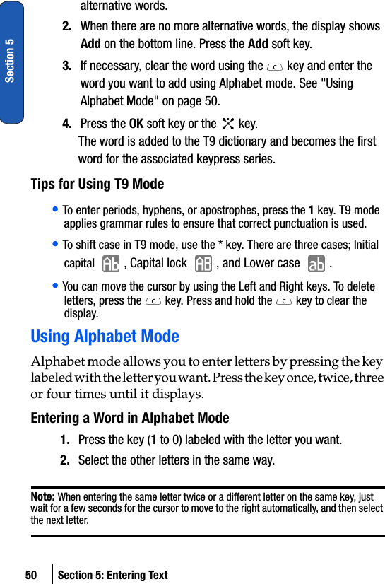 50 Section 5: Entering TextSection 5alternative words.2. When there are no more alternative words, the display shows Add on the bottom line. Press the Add soft key.3. If necessary, clear the word using the   key and enter the word you want to add using Alphabet mode. See &quot;Using Alphabet Mode&quot; on page 50.4. Press the OK soft key or the   key.The word is added to the T9 dictionary and becomes the first word for the associated keypress series.Tips for Using T9 Mode• To enter periods, hyphens, or apostrophes, press the 1 key. T9 mode applies grammar rules to ensure that correct punctuation is used.• To shift case in T9 mode, use the * key. There are three cases; Initial capital  , Capital lock  , and Lower case  .• You can move the cursor by using the Left and Right keys. To delete letters, press the   key. Press and hold the  key to clear the display.Using Alphabet ModeAlphabet mode allows you to enter letters by pressing the key labeled with the letter you want. Press the key once, twice, three or four times until it displays.Entering a Word in Alphabet Mode1. Press the key (1 to 0) labeled with the letter you want.2. Select the other letters in the same way.Note: When entering the same letter twice or a different letter on the same key, just wait for a few seconds for the cursor to move to the right automatically, and then select the next letter.