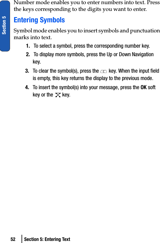 52 Section 5: Entering TextSection 5Number mode enables you to enter numbers into text. Press the keys corresponding to the digits you want to enter.Entering SymbolsSymbol mode enables you to insert symbols and punctuation marks into text.1. To select a symbol, press the corresponding number key.2. To display more symbols, press the Up or Down Navigation key.3. To clear the symbol(s), press the   key. When the input field is empty, this key returns the display to the previous mode.4. To insert the symbol(s) into your message, press the OK soft key or the   key.