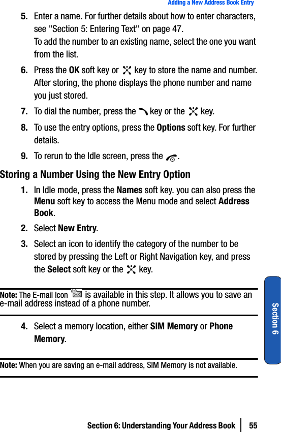 Section 6: Understanding Your Address Book  55Adding a New Address Book EntrySection 65. Enter a name. For further details about how to enter characters, see &quot;Section 5: Entering Text&quot; on page 47.To add the number to an existing name, select the one you want from the list.6. Press the OK soft key or   key to store the name and number.After storing, the phone displays the phone number and name you just stored.7. To dial the number, press the   key or the   key.8. To use the entry options, press the Options soft key. For further details.9. To rerun to the Idle screen, press the  .Storing a Number Using the New Entry Option1. In Idle mode, press the Names soft key. you can also press the Menu soft key to access the Menu mode and select Address Book.2. Select New Entry.3. Select an icon to identify the category of the number to be stored by pressing the Left or Right Navigation key, and press the Select soft key or the   key.Note: The E-mail Icon   is available in this step. It allows you to save an e-mail address instead of a phone number.4. Select a memory location, either SIM Memory or Phone Memory.Note: When you are saving an e-mail address, SIM Memory is not available.