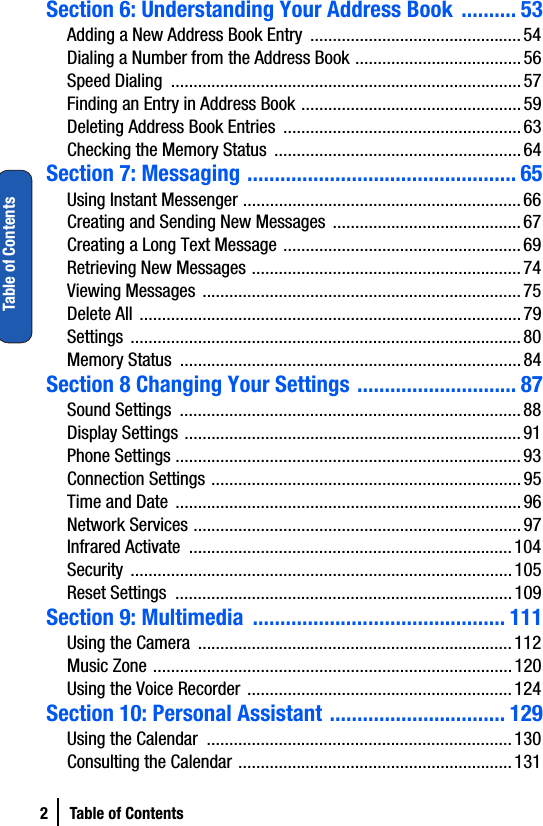 2 Table of ContentsTable of ContentsSection 6: Understanding Your Address Book  .......... 53Adding a New Address Book Entry  ...............................................54Dialing a Number from the Address Book .....................................56Speed Dialing  ..............................................................................57Finding an Entry in Address Book .................................................59Deleting Address Book Entries  .....................................................63Checking the Memory Status .......................................................64Section 7: Messaging ................................................. 65Using Instant Messenger ..............................................................66Creating and Sending New Messages ..........................................67Creating a Long Text Message .....................................................69Retrieving New Messages ............................................................74Viewing Messages .......................................................................75Delete All .....................................................................................79Settings .......................................................................................80Memory Status  ............................................................................84Section 8 Changing Your Settings ............................. 87Sound Settings  ............................................................................88Display Settings ...........................................................................91Phone Settings .............................................................................93Connection Settings .....................................................................95Time and Date  .............................................................................96Network Services .........................................................................97Infrared Activate  ........................................................................104Security .....................................................................................105Reset Settings  ...........................................................................109Section 9: Multimedia  .............................................. 111Using the Camera  ......................................................................112Music Zone ................................................................................120Using the Voice Recorder ...........................................................124Section 10: Personal Assistant ................................ 129Using the Calendar  ....................................................................130Consulting the Calendar .............................................................131