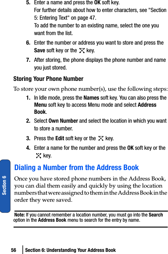 56 Section 6: Understanding Your Address BookSection 65. Enter a name and press the OK soft key.For further details about how to enter characters, see &quot;Section 5: Entering Text&quot; on page 47.To add the number to an existing name, select the one you want from the list.6. Enter the number or address you want to store and press the Save soft key or the   key.7. After storing, the phone displays the phone number and name you just stored.Storing Your Phone NumberTo store your own phone number(s), use the following steps:1. In Idle mode, press the Names soft key. You can also press the Menu soft key to access Menu mode and select Address Book.2. Select Own Number and select the location in which you want to store a number.3. Press the Edit soft key or the   key.4. Enter a name for the number and press the OK soft key or the  key.Dialing a Number from the Address BookOnce you have stored phone numbers in the Address Book, you can dial them easily and quickly by using the location n u m b e r s  t h a t  w e r e  a s s i g n e d  t o  t h e m  i n  t h e  A d d r e s s  B o o k  i n  t h e  order they were saved.Note: If you cannot remember a location number, you must go into the Search option in the Address Book menu to search for the entry by name.