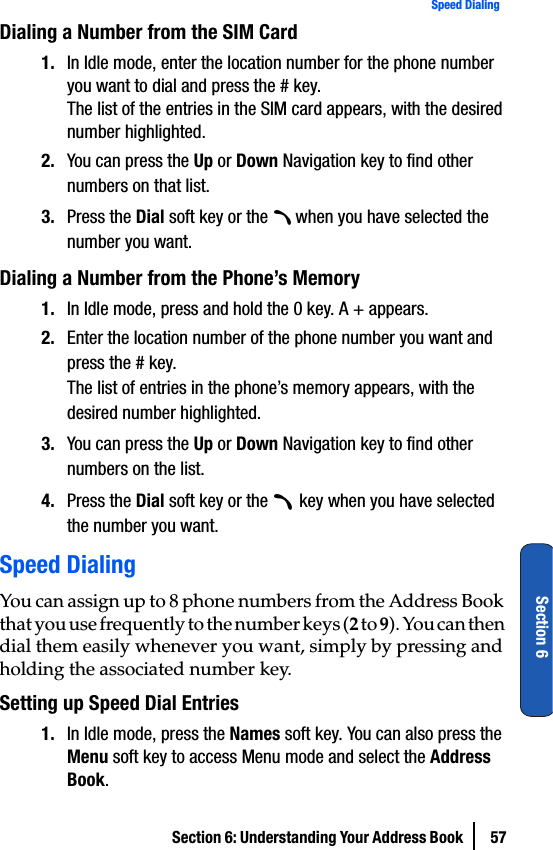 Section 6: Understanding Your Address Book  57Speed DialingSection 6Dialing a Number from the SIM Card1. In Idle mode, enter the location number for the phone number you want to dial and press the # key.The list of the entries in the SIM card appears, with the desired number highlighted.2. You can press the Up or Down Navigation key to find other numbers on that list.3. Press the Dial soft key or the   when you have selected the number you want.Dialing a Number from the Phone’s Memory1. In Idle mode, press and hold the 0 key. A + appears.2. Enter the location number of the phone number you want and press the # key.The list of entries in the phone’s memory appears, with the desired number highlighted.3. You can press the Up or Down Navigation key to find other numbers on the list.4. Press the Dial soft key or the   key when you have selected the number you want.Speed DialingYou can assign up to 8 phone numbers from the Address Book that you use frequently to the number keys (2 to 9). You can then dial them easily whenever you want, simply by pressing and holding the associated number key.Setting up Speed Dial Entries1. In Idle mode, press the Names soft key. You can also press the Menu soft key to access Menu mode and select the Address Book.