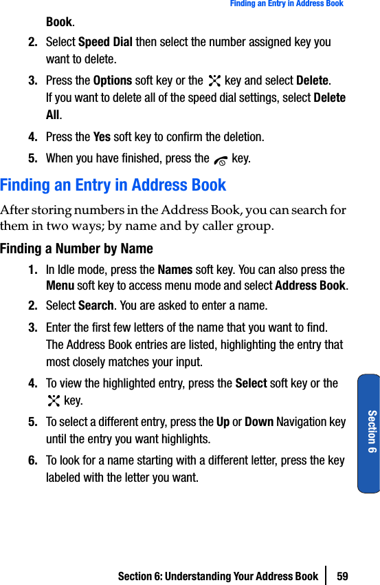 Section 6: Understanding Your Address Book  59Finding an Entry in Address BookSection 6Book.2. Select Speed Dial then select the number assigned key you want to delete.3. Press the Options soft key or the   key and select Delete.If you want to delete all of the speed dial settings, select Delete All.4. Press the Yes soft key to confirm the deletion.5. When you have finished, press the   key.Finding an Entry in Address BookAfter storing numbers in the Address Book, you can search for them in two ways; by name and by caller group.Finding a Number by Name1. In Idle mode, press the Names soft key. You can also press the Menu soft key to access menu mode and select Address Book.2. Select Search. You are asked to enter a name.3. Enter the first few letters of the name that you want to find.The Address Book entries are listed, highlighting the entry that most closely matches your input.4. To view the highlighted entry, press the Select soft key or the  key.5. To select a different entry, press the Up or Down Navigation key until the entry you want highlights.6. To look for a name starting with a different letter, press the key labeled with the letter you want.