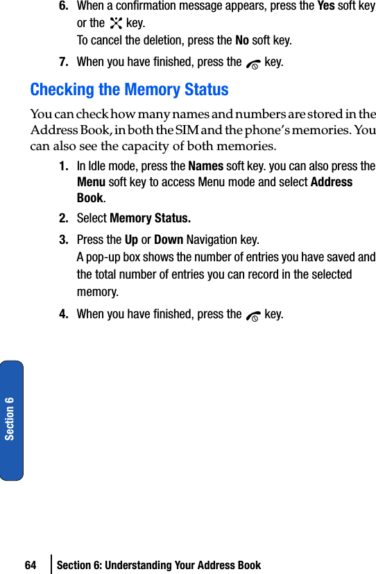 64 Section 6: Understanding Your Address BookSection 66. When a confirmation message appears, press the Yes soft key or the   key.To cancel the deletion, press the No soft key.7. When you have finished, press the   key.Checking the Memory StatusYou can check how many names and numbers are stored in the Address Book, in both the SIM and the phone’s memories. You can also see the capacity of both memories.1. In Idle mode, press the Names soft key. you can also press the Menu soft key to access Menu mode and select Address Book.2. Select Memory Status.3. Press the Up or Down Navigation key.A pop-up box shows the number of entries you have saved and the total number of entries you can record in the selected memory.4. When you have finished, press the   key.