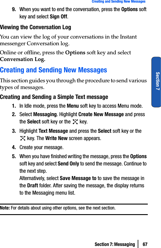Section 7: Messaging  67Creating and Sending New MessagesSection 79. When you want to end the conversation, press the Options soft key and select Sign Off.Viewing the Conversation LogYou can view the log of your conversations in the Instant messenger Conversation log.Online or offline, press the Options soft key and select Conversation Log.Creating and Sending New MessagesThis section guides you through the procedure to send various types of messages.Creating and Sending a Simple Text message1. In Idle mode, press the Menu soft key to access Menu mode.2. Select Messaging. Highlight Create New Message and press the Select soft key or the   key.3. Highlight Text Message and press the Select soft key or the  key. The Write New screen appears.4. Create your message.5. When you have finished writing the message, press the Options soft key and select Send Only to send the message. Continue to the next step.Alternatively, select Save Message to to save the message in the Draft folder. After saving the message, the display returns to the Messaging menu list.Note: For details about using other options, see the next section.