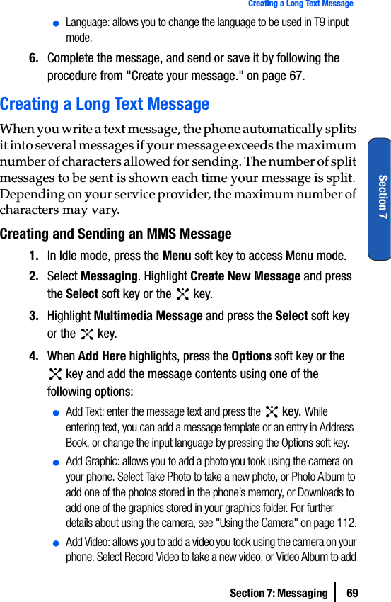 Section 7: Messaging  69Creating a Long Text MessageSection 7ⅷLanguage: allows you to change the language to be used in T9 input mode.6. Complete the message, and send or save it by following the procedure from &quot;Create your message.&quot; on page 67.Creating a Long Text MessageWhen you write a text message, the phone automatically splits it into several messages if your message exceeds the maximum number of characters allowed for sending. The number of split messages to be sent is shown each time your message is split. Depending on your service provider, the maximum number of characters may vary.Creating and Sending an MMS Message1. In Idle mode, press the Menu soft key to access Menu mode.2. Select Messaging. Highlight Create New Message and press the Select soft key or the   key.3. Highlight Multimedia Message and press the Select soft key or the   key.4. When Add Here highlights, press the Options soft key or the  key and add the message contents using one of the following options:ⅷAdd Text: enter the message text and press the   key. While entering text, you can add a message template or an entry in Address Book, or change the input language by pressing the Options soft key.ⅷAdd Graphic: allows you to add a photo you took using the camera on your phone. Select Take Photo to take a new photo, or Photo Album to add one of the photos stored in the phone’s memory, or Downloads to add one of the graphics stored in your graphics folder. For further details about using the camera, see &quot;Using the Camera&quot; on page 112.ⅷAdd Video: allows you to add a video you took using the camera on your phone. Select Record Video to take a new video, or Video Album to add 