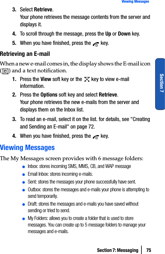 Section 7: Messaging  75Viewing MessagesSection 73. Select Retrieve.Your phone retrieves the message contents from the server and displays it.4. To scroll through the message, press the Up or Down key.5. When you have finished, press the   key.Retrieving an E-mailWhen a new e-mail comes in, the display shows the E-mail icon () and a text notification.1. Press the View soft key or the   key to view e-mail information.2. Press the Options soft key and select Retrieve.Your phone retrieves the new e-mails from the server and displays them on the Inbox list.3. To read an e-mail, select it on the list. for details, see &quot;Creating and Sending an E-mail&quot; on page 72.4. When you have finished, press the   key.Viewing MessagesThe My Messages screen provides with 6 message folders:ⅷInbox: stores incoming SMS, MMS, CB, and WAP messageⅷEmail Inbox: stores incoming e-mails.ⅷSent: stores the messages your phone successfully have sent.ⅷOutbox: stores the messages and e-mails your phone is attempting to send temporarily.ⅷDraft: stores the messages and e-mails you have saved without sending or tried to send.ⅷMy Folders: allows you to create a folder that is used to store messages. You can create up to 5 message folders to manage your messages and e-mails. 