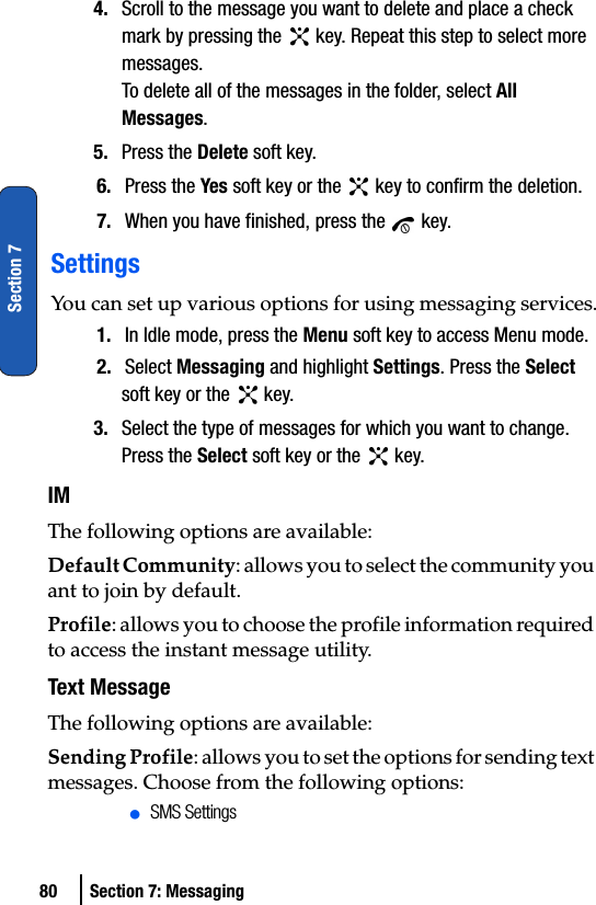 80 Section 7: MessagingSection 74. Scroll to the message you want to delete and place a check mark by pressing the   key. Repeat this step to select more messages.To delete all of the messages in the folder, select All Messages.5. Press the Delete soft key.6. Press the Yes soft key or the   key to confirm the deletion.7. When you have finished, press the   key.SettingsYou can set up various options for using messaging services.1. In Idle mode, press the Menu soft key to access Menu mode.2. Select Messaging and highlight Settings. Press the Select soft key or the   key. 3. Select the type of messages for which you want to change. Press the Select soft key or the   key. IMThe following options are available:Default Community: allows you to select the community you ant to join by default.Profile: allows you to choose the profile information required to access the instant message utility.Text MessageThe following options are available:Sending Profile: allows you to set the options for sending text messages. Choose from the following options:ⅷSMS Settings