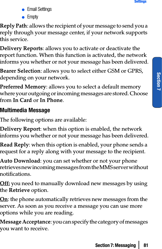 Section 7: Messaging  81SettingsSection 7ⅷEmail SettingsⅷEmptyReply Path: allows the recipient of your message to send you a reply through your message center, if your network supports this service.Delivery Reports: allows you to activate or deactivate the report function. When this function is activated, the network informs you whether or not your message has been delivered.Bearer Selection: allows you to select either GSM or GPRS, depending on your network.Preferred Memory: allows you to select a default memory where your outgoing or incoming messages are stored. Choose from In Card or In Phone.Multimedia MessageThe following options are available:Delivery Report: when this option is enabled, the network informs you whether or not your message has been delivered.Read Reply: when this option is enabled, your phone sends a request for a reply along with your message to the recipient.Auto Download: you can set whether or not your phone retrieves new incoming messages from the MMS server without notifications.Off: you need to manually download new messages by using the Retrieve option.On: the phone automatically retrieves new messages from the server. As soon as you receive a message you can use more options while you are reading.Message Acceptance: you can specify the category of messages you want to receive.