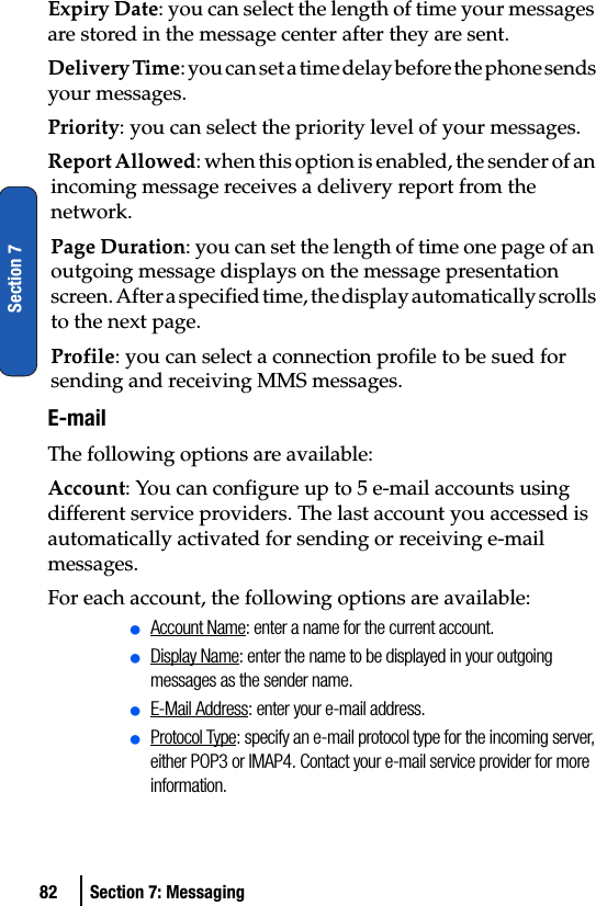 82 Section 7: MessagingSection 7Expiry Date: you can select the length of time your messages are stored in the message center after they are sent.Delivery Time: you can set a time delay before the phone sends your messages.Priority: you can select the priority level of your messages.Report Allowed: when this option is enabled, the sender of an incoming message receives a delivery report from the network.Page Duration: you can set the length of time one page of an outgoing message displays on the message presentation screen. After a specified time, the display automatically scrolls to the next page.Profile: you can select a connection profile to be sued for sending and receiving MMS messages.E-mailThe following options are available:Account: You can configure up to 5 e-mail accounts using different service providers. The last account you accessed is automatically activated for sending or receiving e-mail messages.For each account, the following options are available:ⅷAccount Name: enter a name for the current account.ⅷDisplay Name: enter the name to be displayed in your outgoing messages as the sender name.ⅷE-Mail Address: enter your e-mail address.ⅷProtocol Type: specify an e-mail protocol type for the incoming server, either POP3 or IMAP4. Contact your e-mail service provider for more information.