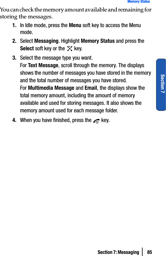 Section 7: Messaging  85Memory StatusSection 7You can check the memory amount available and remaining for storing the messages.1. In Idle mode, press the Menu soft key to access the Menu mode.2. Select Messaging. Highlight Memory Status and press the Select soft key or the   key.3. Select the message type you want.For Text Message, scroll through the memory. The displays shows the number of messages you have stored in the memory and the total number of messages you have stored.For Multimedia Message and Email, the displays show the total memory amount, including the amount of memory available and used for storing messages. It also shows the memory amount used for each message folder.4. When you have finished, press the   key.