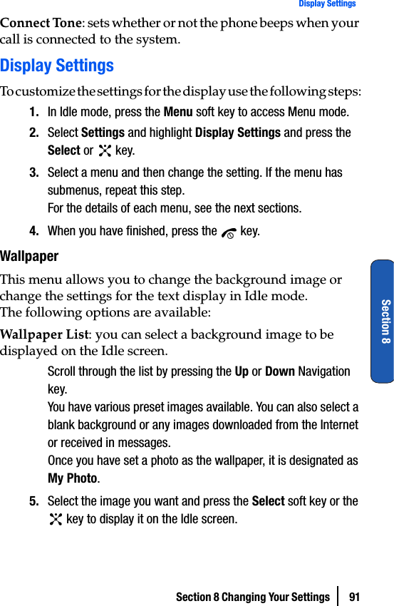 Section 8 Changing Your Settings  91Display SettingsSection 8Connect Tone: sets whether or not the phone beeps when your call is connected to the system.Display SettingsTo customize the settings for the display use the following steps:1. In Idle mode, press the Menu soft key to access Menu mode.2. Select Settings and highlight Display Settings and press the Select or   key.3. Select a menu and then change the setting. If the menu has submenus, repeat this step.For the details of each menu, see the next sections.4. When you have finished, press the   key.WallpaperThis menu allows you to change the background image or change the settings for the text display in Idle mode.The following options are available:Wallpaper List: you can select a background image to be displayed on the Idle screen.Scroll through the list by pressing the Up or Down Navigation key.You have various preset images available. You can also select a blank background or any images downloaded from the Internet or received in messages.Once you have set a photo as the wallpaper, it is designated as My Photo.5. Select the image you want and press the Select soft key or the  key to display it on the Idle screen.