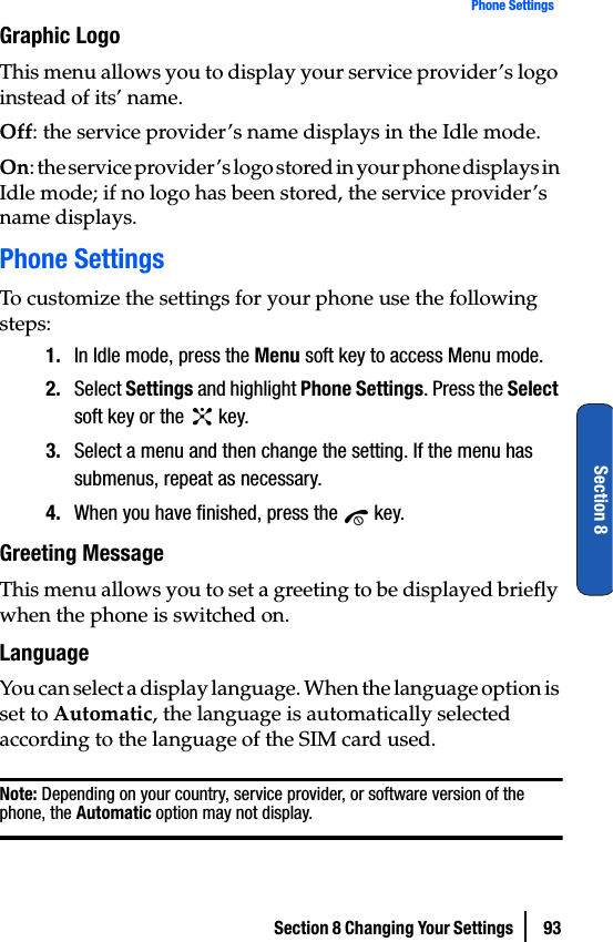 Section 8 Changing Your Settings  93Phone SettingsSection 8Graphic LogoThis menu allows you to display your service provider’s logo instead of its’ name.Off: the service provider’s name displays in the Idle mode.On: the service provider’s logo stored in your phone displays in Idle mode; if no logo has been stored, the service provider’s name displays.Phone SettingsTo customize the settings for your phone use the following steps:1. In Idle mode, press the Menu soft key to access Menu mode.2. Select Settings and highlight Phone Settings. Press the Select soft key or the   key.3. Select a menu and then change the setting. If the menu has submenus, repeat as necessary.4. When you have finished, press the   key.Greeting MessageThis menu allows you to set a greeting to be displayed briefly when the phone is switched on.LanguageYou can select a display language. When the language option is set to Automatic, the language is automatically selected according to the language of the SIM card used.Note: Depending on your country, service provider, or software version of the phone, the Automatic option may not display.