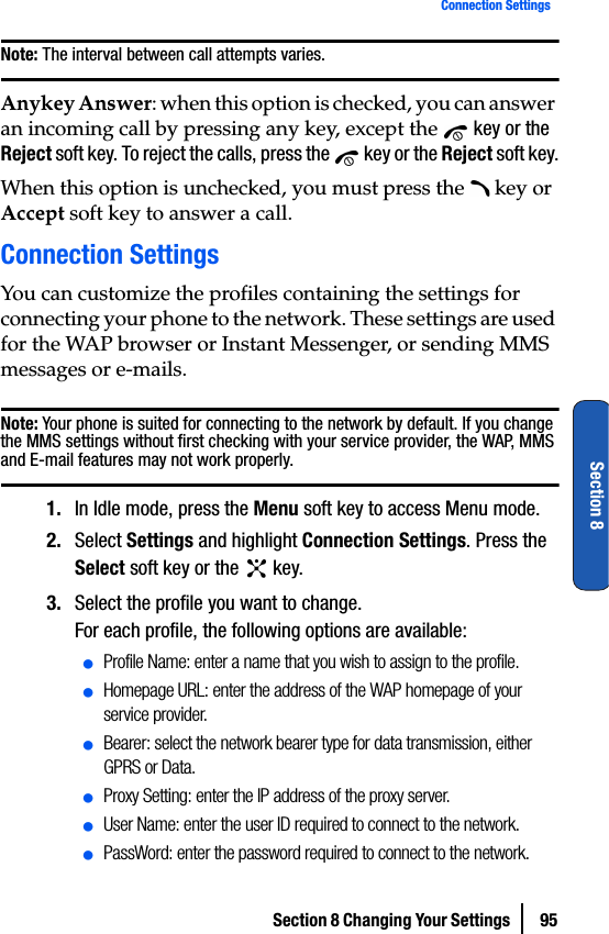 Section 8 Changing Your Settings  95Connection SettingsSection 8Note: The interval between call attempts varies.Anykey Answer: when this option is checked, you can answer an incoming call by pressing any key, except the   key or the Reject soft key. To reject the calls, press the   key or the Reject soft key.When this option is unchecked, you must press the   key or Accept soft key to answer a call.Connection SettingsYou can customize the profiles containing the settings for connecting your phone to the network. These settings are used for the WAP browser or Instant Messenger, or sending MMS messages or e-mails.Note: Your phone is suited for connecting to the network by default. If you change the MMS settings without first checking with your service provider, the WAP, MMS and E-mail features may not work properly.1. In Idle mode, press the Menu soft key to access Menu mode.2. Select Settings and highlight Connection Settings. Press the Select soft key or the   key.3. Select the profile you want to change.For each profile, the following options are available:ⅷProfile Name: enter a name that you wish to assign to the profile.ⅷHomepage URL: enter the address of the WAP homepage of your service provider.ⅷBearer: select the network bearer type for data transmission, either GPRS or Data.ⅷProxy Setting: enter the IP address of the proxy server.ⅷUser Name: enter the user ID required to connect to the network.ⅷPassWord: enter the password required to connect to the network.
