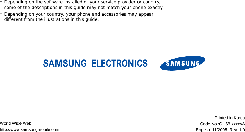 * Depending on the software installed or your service provider or country, some of the descriptions in this guide may not match your phone exactly.* Depending on your country, your phone and accessories may appear different from the illustrations in this guide.World Wide Webhttp://www.samsungmobile.comPrinted in KoreaCode No.:GH68-xxxxxAEnglish. 11/2005. Rev. 1.0