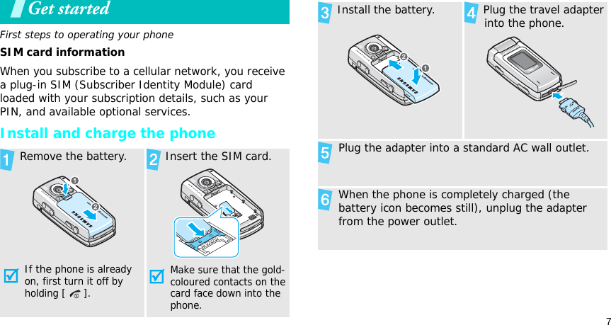 7Get startedFirst steps to operating your phoneSIM card informationWhen you subscribe to a cellular network, you receive a plug-in SIM (Subscriber Identity Module) card loaded with your subscription details, such as your PIN, and available optional services.Install and charge the phone Remove the battery.If the phone is already on, first turn it off by holding [ ]. Insert the SIM card.Make sure that the gold-coloured contacts on the card face down into the phone. Install the battery.  Plug the travel adapter into the phone. Plug the adapter into a standard AC wall outlet. When the phone is completely charged (the battery icon becomes still), unplug the adapter from the power outlet.