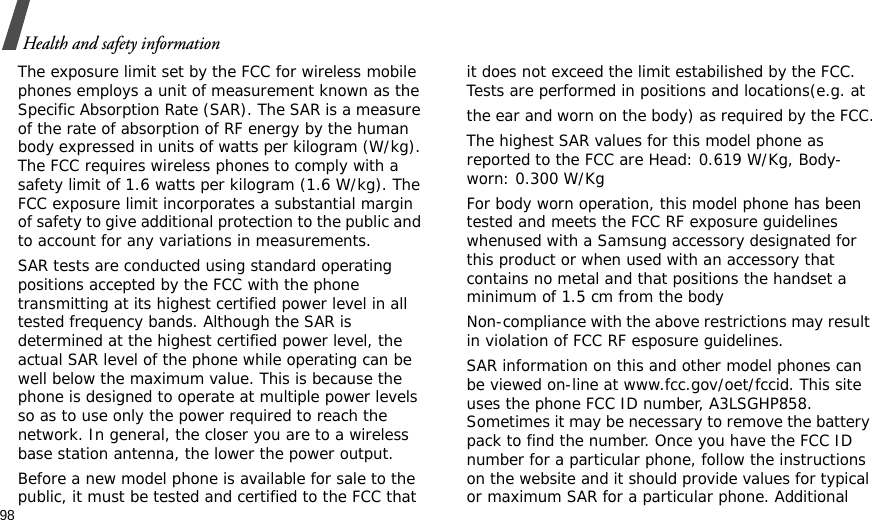 98Health and safety informationThe exposure limit set by the FCC for wireless mobile phones employs a unit of measurement known as the Specific Absorption Rate (SAR). The SAR is a measure of the rate of absorption of RF energy by the human body expressed in units of watts per kilogram (W/kg). The FCC requires wireless phones to comply with a safety limit of 1.6 watts per kilogram (1.6 W/kg). The FCC exposure limit incorporates a substantial margin of safety to give additional protection to the public and to account for any variations in measurements.SAR tests are conducted using standard operating positions accepted by the FCC with the phone transmitting at its highest certified power level in all tested frequency bands. Although the SAR is determined at the highest certified power level, the actual SAR level of the phone while operating can be well below the maximum value. This is because the phone is designed to operate at multiple power levels so as to use only the power required to reach the network. In general, the closer you are to a wireless base station antenna, the lower the power output.Before a new model phone is available for sale to the public, it must be tested and certified to the FCC that it does not exceed the limit estabilished by the FCC. Tests are performed in positions and locations(e.g. atthe ear and worn on the body) as required by the FCC.The highest SAR values for this model phone as reported to the FCC are Head: 0.619 W/Kg, Body-worn: 0.300 W/KgFor body worn operation, this model phone has been tested and meets the FCC RF exposure guidelines whenused with a Samsung accessory designated for this product or when used with an accessory that contains no metal and that positions the handset a minimum of 1.5 cm from the bodyNon-compliance with the above restrictions may result in violation of FCC RF esposure guidelines.SAR information on this and other model phones can be viewed on-line at www.fcc.gov/oet/fccid. This site uses the phone FCC ID number, A3LSGHP858. Sometimes it may be necessary to remove the battery pack to find the number. Once you have the FCC ID number for a particular phone, follow the instructions on the website and it should provide values for typical or maximum SAR for a particular phone. Additional 