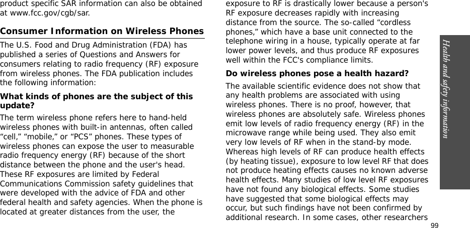 Health and safety information    99product specific SAR information can also be obtained at www.fcc.gov/cgb/sar.Consumer Information on Wireless PhonesThe U.S. Food and Drug Administration (FDA) has published a series of Questions and Answers for consumers relating to radio frequency (RF) exposure from wireless phones. The FDA publication includes the following information:What kinds of phones are the subject of this update?The term wireless phone refers here to hand-held wireless phones with built-in antennas, often called “cell,” “mobile,” or “PCS” phones. These types of wireless phones can expose the user to measurable radio frequency energy (RF) because of the short distance between the phone and the user&apos;s head. These RF exposures are limited by Federal Communications Commission safety guidelines that were developed with the advice of FDA and other federal health and safety agencies. When the phone is located at greater distances from the user, the exposure to RF is drastically lower because a person&apos;s RF exposure decreases rapidly with increasing distance from the source. The so-called “cordless phones,” which have a base unit connected to the telephone wiring in a house, typically operate at far lower power levels, and thus produce RF exposures well within the FCC&apos;s compliance limits.Do wireless phones pose a health hazard?The available scientific evidence does not show that any health problems are associated with using wireless phones. There is no proof, however, that wireless phones are absolutely safe. Wireless phones emit low levels of radio frequency energy (RF) in the microwave range while being used. They also emit very low levels of RF when in the stand-by mode. Whereas high levels of RF can produce health effects (by heating tissue), exposure to low level RF that does not produce heating effects causes no known adverse health effects. Many studies of low level RF exposures have not found any biological effects. Some studies have suggested that some biological effects may occur, but such findings have not been confirmed by additional research. In some cases, other researchers 