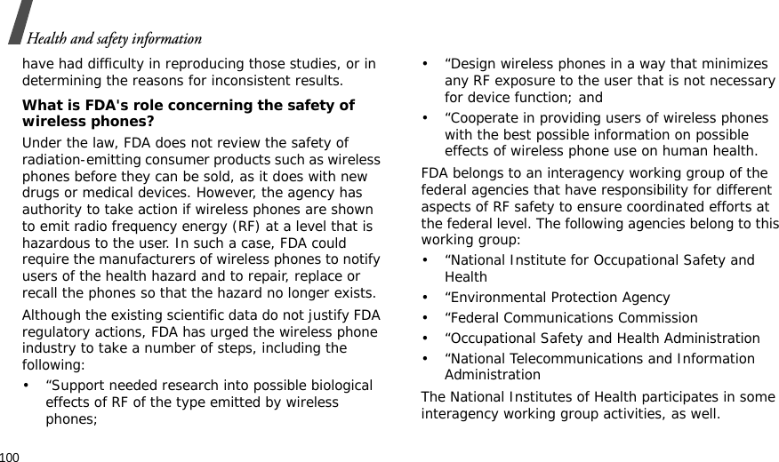 100Health and safety informationhave had difficulty in reproducing those studies, or in determining the reasons for inconsistent results.What is FDA&apos;s role concerning the safety of wireless phones?Under the law, FDA does not review the safety of radiation-emitting consumer products such as wireless phones before they can be sold, as it does with new drugs or medical devices. However, the agency has authority to take action if wireless phones are shown to emit radio frequency energy (RF) at a level that is hazardous to the user. In such a case, FDA could require the manufacturers of wireless phones to notify users of the health hazard and to repair, replace or recall the phones so that the hazard no longer exists.Although the existing scientific data do not justify FDA regulatory actions, FDA has urged the wireless phone industry to take a number of steps, including the following:• “Support needed research into possible biological effects of RF of the type emitted by wireless phones;• “Design wireless phones in a way that minimizes any RF exposure to the user that is not necessary for device function; and• “Cooperate in providing users of wireless phones with the best possible information on possible effects of wireless phone use on human health.FDA belongs to an interagency working group of the federal agencies that have responsibility for different aspects of RF safety to ensure coordinated efforts at the federal level. The following agencies belong to this working group:• “National Institute for Occupational Safety and Health• “Environmental Protection Agency• “Federal Communications Commission• “Occupational Safety and Health Administration• “National Telecommunications and Information AdministrationThe National Institutes of Health participates in some interagency working group activities, as well.