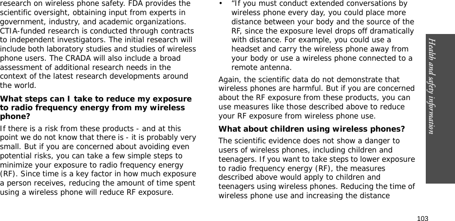 Health and safety information    103research on wireless phone safety. FDA provides the scientific oversight, obtaining input from experts in government, industry, and academic organizations. CTIA-funded research is conducted through contracts to independent investigators. The initial research will include both laboratory studies and studies of wireless phone users. The CRADA will also include a broad assessment of additional research needs in the context of the latest research developments around the world.What steps can I take to reduce my exposure to radio frequency energy from my wireless phone?If there is a risk from these products - and at this point we do not know that there is - it is probably very small. But if you are concerned about avoiding even potential risks, you can take a few simple steps to minimize your exposure to radio frequency energy (RF). Since time is a key factor in how much exposure a person receives, reducing the amount of time spent using a wireless phone will reduce RF exposure.• “If you must conduct extended conversations by wireless phone every day, you could place more distance between your body and the source of the RF, since the exposure level drops off dramatically with distance. For example, you could use a headset and carry the wireless phone away from your body or use a wireless phone connected to a remote antenna.Again, the scientific data do not demonstrate that wireless phones are harmful. But if you are concerned about the RF exposure from these products, you can use measures like those described above to reduce your RF exposure from wireless phone use.What about children using wireless phones?The scientific evidence does not show a danger to users of wireless phones, including children and teenagers. If you want to take steps to lower exposure to radio frequency energy (RF), the measures described above would apply to children and teenagers using wireless phones. Reducing the time of wireless phone use and increasing the distance 