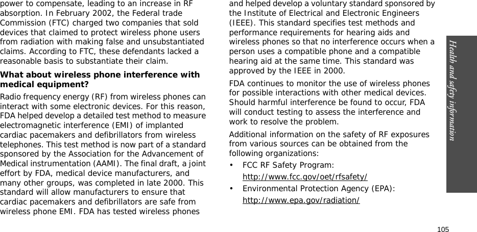 Health and safety information    105power to compensate, leading to an increase in RF absorption. In February 2002, the Federal trade Commission (FTC) charged two companies that sold devices that claimed to protect wireless phone users from radiation with making false and unsubstantiated claims. According to FTC, these defendants lacked a reasonable basis to substantiate their claim.What about wireless phone interference with medical equipment?Radio frequency energy (RF) from wireless phones can interact with some electronic devices. For this reason, FDA helped develop a detailed test method to measure electromagnetic interference (EMI) of implanted cardiac pacemakers and defibrillators from wireless telephones. This test method is now part of a standard sponsored by the Association for the Advancement of Medical instrumentation (AAMI). The final draft, a joint effort by FDA, medical device manufacturers, and many other groups, was completed in late 2000. This standard will allow manufacturers to ensure that cardiac pacemakers and defibrillators are safe from wireless phone EMI. FDA has tested wireless phones and helped develop a voluntary standard sponsored by the Institute of Electrical and Electronic Engineers (IEEE). This standard specifies test methods and performance requirements for hearing aids and wireless phones so that no interference occurs when a person uses a compatible phone and a compatible hearing aid at the same time. This standard was approved by the IEEE in 2000.FDA continues to monitor the use of wireless phones for possible interactions with other medical devices. Should harmful interference be found to occur, FDA will conduct testing to assess the interference and work to resolve the problem.Additional information on the safety of RF exposures from various sources can be obtained from the following organizations:• FCC RF Safety Program:http://www.fcc.gov/oet/rfsafety/• Environmental Protection Agency (EPA):http://www.epa.gov/radiation/