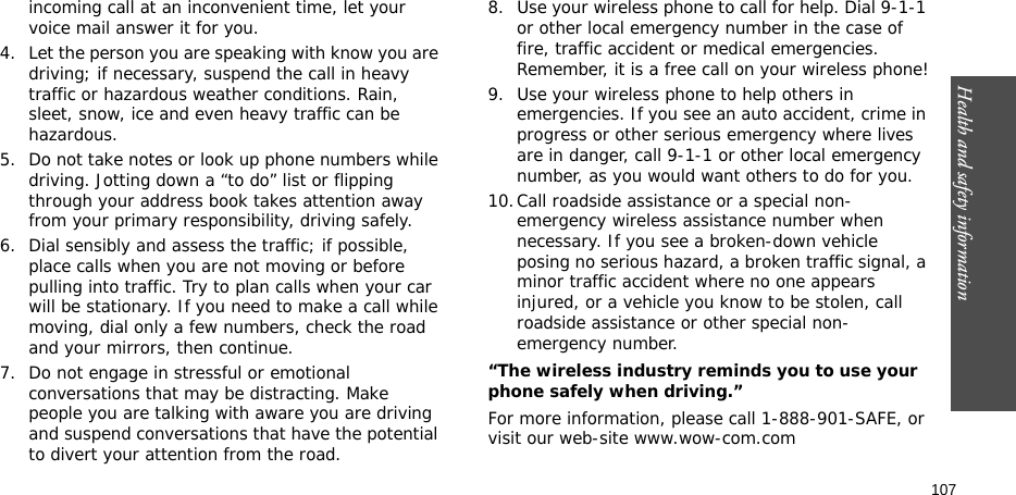 Health and safety information    107incoming call at an inconvenient time, let your voice mail answer it for you.4. Let the person you are speaking with know you are driving; if necessary, suspend the call in heavy traffic or hazardous weather conditions. Rain, sleet, snow, ice and even heavy traffic can be hazardous.5. Do not take notes or look up phone numbers while driving. Jotting down a “to do” list or flipping through your address book takes attention away from your primary responsibility, driving safely.6. Dial sensibly and assess the traffic; if possible, place calls when you are not moving or before pulling into traffic. Try to plan calls when your car will be stationary. If you need to make a call while moving, dial only a few numbers, check the road and your mirrors, then continue.7. Do not engage in stressful or emotional conversations that may be distracting. Make people you are talking with aware you are driving and suspend conversations that have the potential to divert your attention from the road.8. Use your wireless phone to call for help. Dial 9-1-1 or other local emergency number in the case of fire, traffic accident or medical emergencies. Remember, it is a free call on your wireless phone!9. Use your wireless phone to help others in emergencies. If you see an auto accident, crime in progress or other serious emergency where lives are in danger, call 9-1-1 or other local emergency number, as you would want others to do for you.10.Call roadside assistance or a special non-emergency wireless assistance number when necessary. If you see a broken-down vehicle posing no serious hazard, a broken traffic signal, a minor traffic accident where no one appears injured, or a vehicle you know to be stolen, call roadside assistance or other special non-emergency number.“The wireless industry reminds you to use your phone safely when driving.”For more information, please call 1-888-901-SAFE, or visit our web-site www.wow-com.com