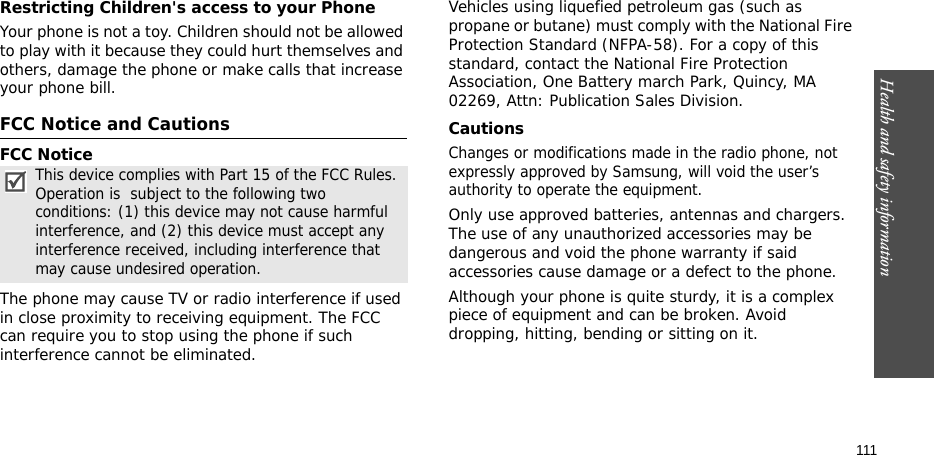 Health and safety information    111Restricting Children&apos;s access to your PhoneYour phone is not a toy. Children should not be allowed to play with it because they could hurt themselves and others, damage the phone or make calls that increase your phone bill.FCC Notice and CautionsFCC NoticeThe phone may cause TV or radio interference if used in close proximity to receiving equipment. The FCC can require you to stop using the phone if such interference cannot be eliminated.Vehicles using liquefied petroleum gas (such as propane or butane) must comply with the National Fire Protection Standard (NFPA-58). For a copy of this standard, contact the National Fire Protection Association, One Battery march Park, Quincy, MA 02269, Attn: Publication Sales Division.CautionsChanges or modifications made in the radio phone, not expressly approved by Samsung, will void the user’s authority to operate the equipment.Only use approved batteries, antennas and chargers. The use of any unauthorized accessories may be dangerous and void the phone warranty if said accessories cause damage or a defect to the phone.Although your phone is quite sturdy, it is a complex piece of equipment and can be broken. Avoid dropping, hitting, bending or sitting on it.This device complies with Part 15 of the FCC Rules. Operation is  subject to the following two conditions: (1) this device may not cause harmful interference, and (2) this device must accept any interference received, including interference that may cause undesired operation.
