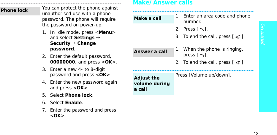 13Get startedMake/Answer callsYou can protect the phone against unauthorised use with a phone password. The phone will require the password on power-up.1. In Idle mode, press &lt;Menu&gt; and select Settings → Security → Change password.2. Enter the default password, 00000000, and press &lt;OK&gt;.3. Enter a new 4- to 8-digit password and press &lt;OK&gt;.4. Enter the new password again and press &lt;OK&gt;.5. Select Phone lock.6. Select Enable.7. Enter the password and press &lt;OK&gt;.Phone lock1. Enter an area code and phone number.2. Press [ ].3. To end the call, press [ ].1. When the phone is ringing, press [ ].2. To end the call, press [ ].Press [Volume up/down].Make a callAnswer a callAdjust the volume during a call