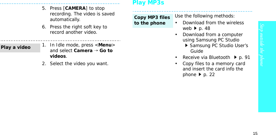 15Step outside the phonePlay MP3s5. Press [CAMERA] to stop recording. The video is saved automatically.6. Press the right soft key to record another video.1. In Idle mode, press &lt;Menu&gt; and select Camera → Go to videos.2. Select the video you want.Play a videoUse the following methods:• Download from the wireless webp. 48• Download from a computer using Samsung PC Studio Samsung PC Studio User’s     Guide• Receive via Bluetooth p. 91• Copy files to a memory card and insert the card info the phonep. 22Copy MP3 files to the phone