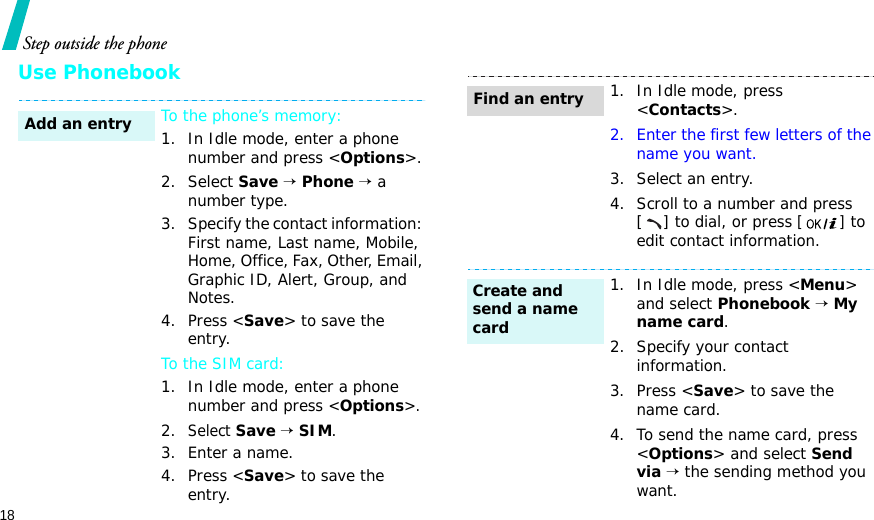 18Step outside the phoneUse PhonebookTo the phone’s memory:1. In Idle mode, enter a phone number and press &lt;Options&gt;.2. Select Save → Phone → a number type.3. Specify the contact information: First name, Last name, Mobile, Home, Office, Fax, Other, Email, Graphic ID, Alert, Group, and Notes.4. Press &lt;Save&gt; to save the entry.To the SIM card:1. In Idle mode, enter a phone number and press &lt;Options&gt;.2.Select Save → SIM.3. Enter a name.4. Press &lt;Save&gt; to save the entry.Add an entry1. In Idle mode, press &lt;Contacts&gt;.2. Enter the first few letters of the name you want.3. Select an entry.4. Scroll to a number and press [ ] to dial, or press [] to edit contact information.1. In Idle mode, press &lt;Menu&gt; and select Phonebook → My name card.2. Specify your contact information.3. Press &lt;Save&gt; to save the name card.4. To send the name card, press &lt;Options&gt; and select Send via → the sending method you want.Find an entryCreate and send a name card
