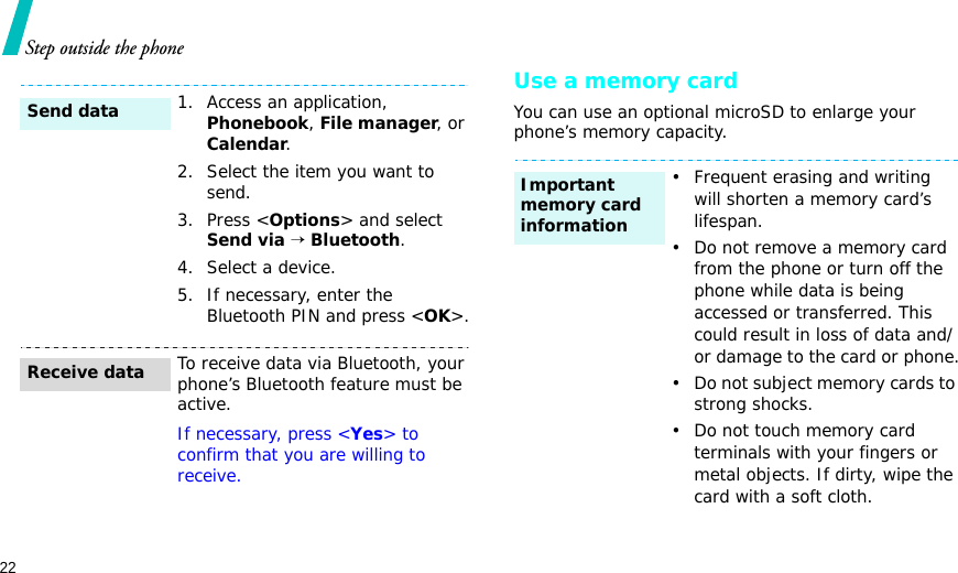 22Step outside the phoneUse a memory cardYou can use an optional microSD to enlarge your phone’s memory capacity.1. Access an application, Phonebook, File manager, or Calendar.2. Select the item you want to send.3. Press &lt;Options&gt; and select Send via → Bluetooth. 4. Select a device.5. If necessary, enter the Bluetooth PIN and press &lt;OK&gt;.To receive data via Bluetooth, your phone’s Bluetooth feature must be active.If necessary, press &lt;Yes&gt; to confirm that you are willing to receive.Send dataReceive data• Frequent erasing and writing will shorten a memory card’s lifespan.• Do not remove a memory card from the phone or turn off the phone while data is being accessed or transferred. This could result in loss of data and/or damage to the card or phone.• Do not subject memory cards to strong shocks.• Do not touch memory card terminals with your fingers or metal objects. If dirty, wipe the card with a soft cloth.Important memory card information