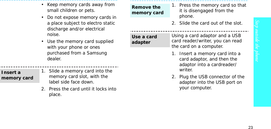 23Step outside the phone• Keep memory cards away from small children or pets.• Do not expose memory cards in a place subject to electro static discharge and/or electrical noise.• Use the memory card supplied with your phone or ones purchased from a Samsung dealer.1. Slide a memory card into the memory card slot, with the label side face down.2. Press the card until it locks into place.Insert a memory card1. Press the memory card so that it is disengaged from the phone.2. Slide the card out of the slot.Using a card adaptor and a USB card reader/writer, you can read the card on a computer.1. Insert a memory card into a card adaptor, and then the adaptor into a cardreader/writer.2. Plug the USB connector of the adapter into the USB port on your computer.Remove the memory cardUse a card adapter