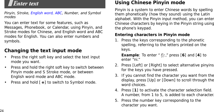 24Enter textPinyin, Stroke, English word, ABC, Number, and Symbol modesYou can enter text for some features, such as Messages, Phonebook, or Calendar, using Pinyin, and Stroke modes for Chinese, and English word and ABC modes for English. You can also enter numbers and symbols.Changing the text input mode• Press the right soft key and select the text input mode you want.• Press and hold the right soft key to switch between Pinyin mode and S Stroke mode, or between English word mode and ABC mode.• Press and hold [ ] to switch to Symbol mode.Using Chinese Pinyin modePinyin is a system to enter Chinese words by spelling them phonetically (how they sound) using the Latin alphabet. With the Pinyin input method, you can enter Chinese characters by keying in the Pinyin string using the phone’s keypad.Entering characters in Pinyin mode1. Press the keys corresponding to the phonetic spelling, referring to the letters printed on the keys.Example: To enter “ ,” press [6] and [4] to enter “ni.”2. Press [Left] or [Right] to select alternative pinyins for the keys you have pressed.3. If you cannot find the character you want from the display, press [Up] or [Down] to scroll through the word choices.4. Press [1] to activate the character selection field. A number, from 1 to 5, is added to each character.5. Press the number key corresponding to the character you want.