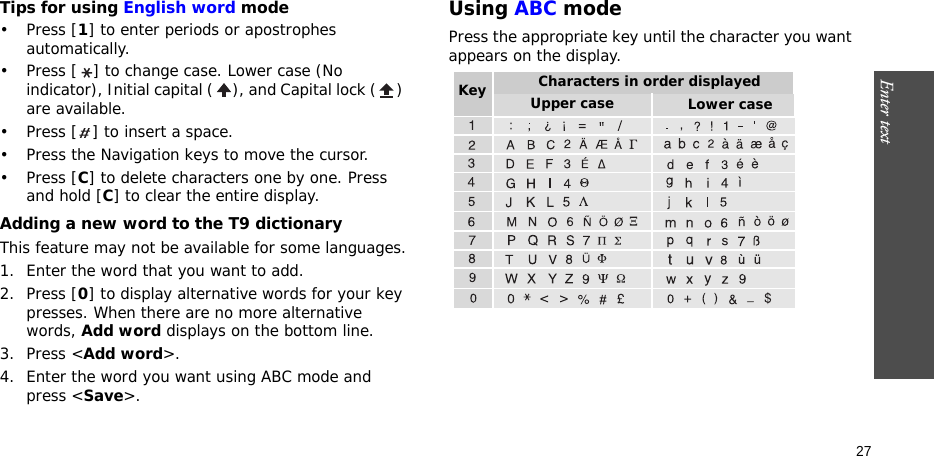 Enter text    27Tips for using English word mode•Press [1] to enter periods or apostrophes automatically.• Press [ ] to change case. Lower case (No indicator), Initial capital ( ), and Capital lock ( ) are available.• Press [ ] to insert a space.• Press the Navigation keys to move the cursor. •Press [C] to delete characters one by one. Press and hold [C] to clear the entire display.Adding a new word to the T9 dictionaryThis feature may not be available for some languages.1. Enter the word that you want to add.2. Press [0] to display alternative words for your key presses. When there are no more alternative words, Add word displays on the bottom line. 3. Press &lt;Add word&gt;.4. Enter the word you want using ABC mode and press &lt;Save&gt;.Using ABC modePress the appropriate key until the character you want appears on the display.Characters in order displayedKey Upper case Lower case