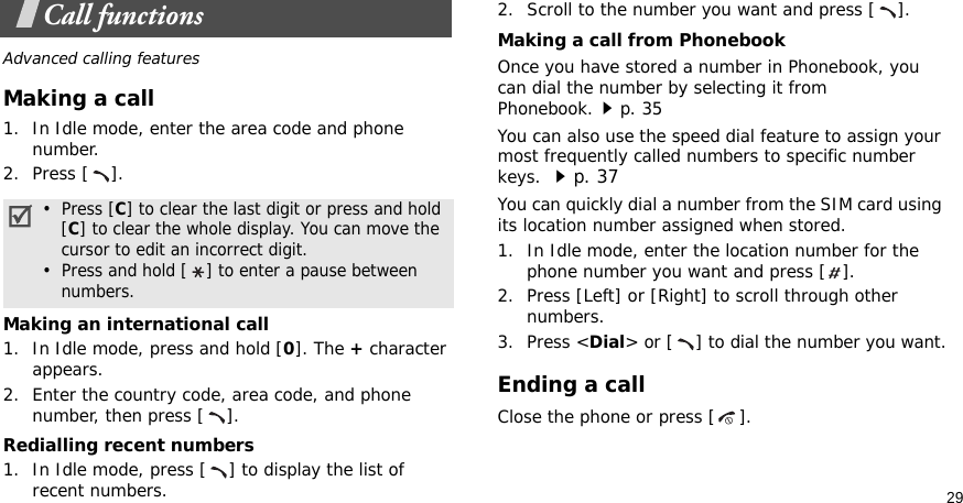 29Call functionsAdvanced calling featuresMaking a call1. In Idle mode, enter the area code and phone number.2. Press [ ].Making an international call1. In Idle mode, press and hold [0]. The + character appears.2. Enter the country code, area code, and phone number, then press [ ].Redialling recent numbers1. In Idle mode, press [ ] to display the list of recent numbers.2. Scroll to the number you want and press [ ].Making a call from PhonebookOnce you have stored a number in Phonebook, you can dial the number by selecting it from Phonebook.p. 35You can also use the speed dial feature to assign your most frequently called numbers to specific number keys. p. 37You can quickly dial a number from the SIM card using its location number assigned when stored.1. In Idle mode, enter the location number for the phone number you want and press [ ].2. Press [Left] or [Right] to scroll through other numbers.3. Press &lt;Dial&gt; or [ ] to dial the number you want.Ending a callClose the phone or press [ ].•  Press [C] to clear the last digit or press and hold   [C] to clear the whole display. You can move the   cursor to edit an incorrect digit.•  Press and hold [ ] to enter a pause between   numbers.
