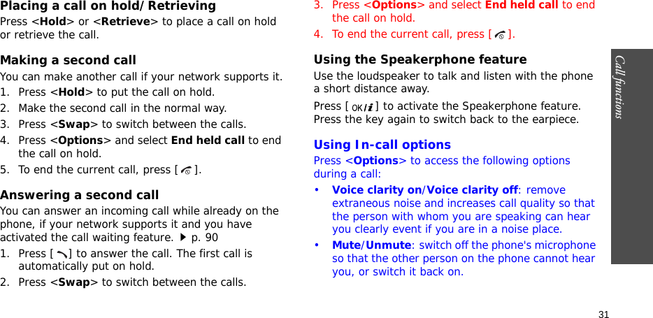 Call functions    31Placing a call on hold/RetrievingPress &lt;Hold&gt; or &lt;Retrieve&gt; to place a call on hold or retrieve the call.Making a second callYou can make another call if your network supports it.1. Press &lt;Hold&gt; to put the call on hold.2. Make the second call in the normal way.3. Press &lt;Swap&gt; to switch between the calls.4. Press &lt;Options&gt; and select End held call to end the call on hold.5. To end the current call, press [ ].Answering a second callYou can answer an incoming call while already on the phone, if your network supports it and you have activated the call waiting feature.p. 90 1. Press [ ] to answer the call. The first call is automatically put on hold.2. Press &lt;Swap&gt; to switch between the calls.3. Press &lt;Options&gt; and select End held call to end the call on hold.4. To end the current call, press [ ].Using the Speakerphone featureUse the loudspeaker to talk and listen with the phone a short distance away.Press [ ] to activate the Speakerphone feature. Press the key again to switch back to the earpiece.Using In-call optionsPress &lt;Options&gt; to access the following options during a call:•Voice clarity on/Voice clarity off: remove extraneous noise and increases call quality so that the person with whom you are speaking can hear you clearly event if you are in a noise place.•Mute/Unmute: switch off the phone&apos;s microphone so that the other person on the phone cannot hear you, or switch it back on.