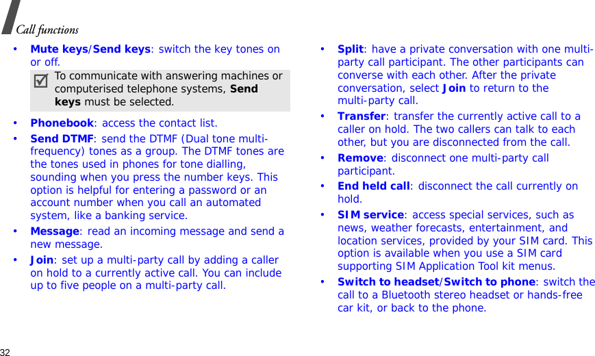32Call functions•Mute keys/Send keys: switch the key tones on or off.•Phonebook: access the contact list.•Send DTMF: send the DTMF (Dual tone multi-frequency) tones as a group. The DTMF tones are the tones used in phones for tone dialling, sounding when you press the number keys. This option is helpful for entering a password or an account number when you call an automated system, like a banking service.•Message: read an incoming message and send a new message.•Join: set up a multi-party call by adding a caller on hold to a currently active call. You can include up to five people on a multi-party call.•Split: have a private conversation with one multi-party call participant. The other participants can converse with each other. After the private conversation, select Join to return to the multi-party call.•Transfer: transfer the currently active call to a caller on hold. The two callers can talk to each other, but you are disconnected from the call.•Remove: disconnect one multi-party call participant.•End held call: disconnect the call currently on hold.•SIM service: access special services, such as news, weather forecasts, entertainment, and location services, provided by your SIM card. This option is available when you use a SIM card supporting SIM Application Tool kit menus.•Switch to headset/Switch to phone: switch the call to a Bluetooth stereo headset or hands-free car kit, or back to the phone.To communicate with answering machines or computerised telephone systems, Send keys must be selected.