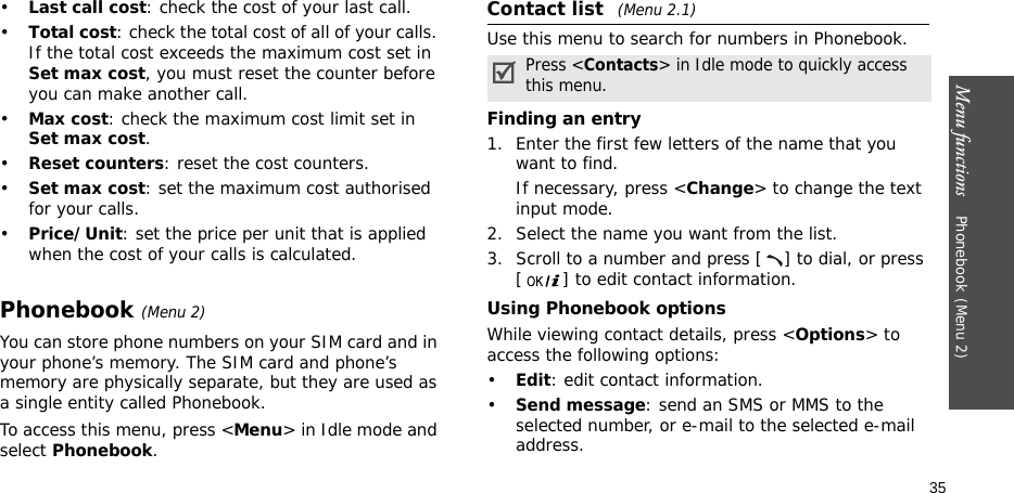 Menu functions    Phonebook(Menu 2)35•Last call cost: check the cost of your last call.•Total cost: check the total cost of all of your calls. If the total cost exceeds the maximum cost set in Set max cost, you must reset the counter before you can make another call.•Max cost: check the maximum cost limit set in Set max cost.•Reset counters: reset the cost counters.•Set max cost: set the maximum cost authorised for your calls.•Price/Unit: set the price per unit that is applied when the cost of your calls is calculated.Phonebook(Menu 2)You can store phone numbers on your SIM card and in your phone’s memory. The SIM card and phone’s memory are physically separate, but they are used as a single entity called Phonebook.To access this menu, press &lt;Menu&gt; in Idle mode and select Phonebook.Contact list (Menu 2.1)Use this menu to search for numbers in Phonebook.Finding an entry1. Enter the first few letters of the name that you want to find.If necessary, press &lt;Change&gt; to change the text input mode.2. Select the name you want from the list.3. Scroll to a number and press [ ] to dial, or press [ ] to edit contact information.Using Phonebook optionsWhile viewing contact details, press &lt;Options&gt; to access the following options:•Edit: edit contact information.•Send message: send an SMS or MMS to the selected number, or e-mail to the selected e-mail address.Press &lt;Contacts&gt; in Idle mode to quickly access this menu.